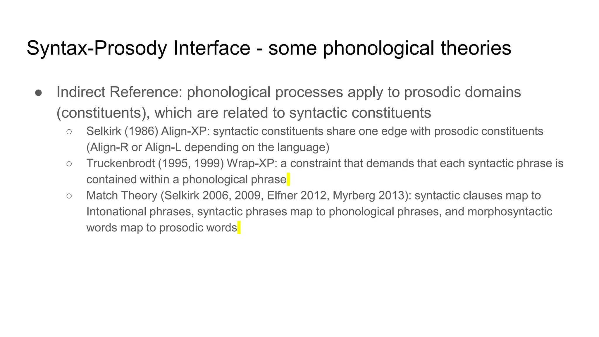 Syntax-Prosody Interface - some phonological theories
● Indirect Reference: phonological processes apply to prosodic domains
(constituents), which are related to syntactic constituents
○ Selkirk (1986) Align-XP: syntactic constituents share one edge with prosodic constituents
(Align-R or Align-L depending on the language)
○ Truckenbrodt (1995, 1999) Wrap-XP: a constraint that demands that each syntactic phrase is
contained within a phonological phrase
○ Match Theory (Selkirk 2006, 2009, Elfner 2012, Myrberg 2013): syntactic clauses map to
Intonational phrases, syntactic phrases map to phonological phrases, and morphosyntactic
words map to prosodic words
 
