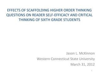 EFFECTS OF SCAFFOLDING HIGHER ORDER THINKING
QUESTIONS ON READER SELF-EFFICACY AND CRITICAL
      THINKING OF SIXTH GRADE STUDENTS




                                 Jason L. McKinnon
                Western Connecticut State University
                                    March 31, 2012
                                                 1
 
