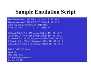 Sample Emulation Script $WiredNode node1  192.168.1.1 192.168.2.1 192.168.3.1 $WiredNode node2  192.168.2.2 192.168.4.1 192.168.5.1 $Link 192.168.2.2 192.168.2.1 10Mb 20ms $Link 192.168.1.1 128.227.127.11  10Mb 1ms … . $BS node7 X=250  Y=250  power=20dBm  IP=192.168.7.1 $BS node8 X=750  Y=250  power=20dBm  IP=192.168.8.1 $BS node9 X=1250 Y=250  power=20dBm  IP=192.168.9.1 $BS node10 X=1750 Y=250 power=20dBm  IP=192.168.10.1 $BS node11 X=2250 Y=250 power=20dBm  IP=192.168.11.1 … $MH 0  1000 250 20m/s $start 10s $end-time 1500s $Propagation=”PathLoss” $Protocol “MIP” 