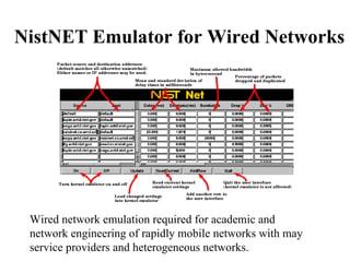 NistNET Emulator for Wired Networks Wired network emulation required for academic and network engineering of rapidly mobile networks with may service providers and heterogeneous networks. 