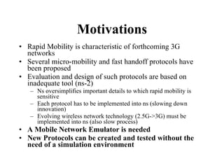 Motivations Rapid Mobility is characteristic of forthcoming 3G networks Several micro-mobility and fast handoff protocols have been proposed Evaluation and design of such protocols are based on inadequate tool (ns-2) Ns oversimplifies important details to which rapid mobility is sensitive Each protocol has to be implemented into ns (slowing down innovation) Evolving wireless network technology (2.5G->3G) must be implemented into ns (also slow process) A Mobile Network Emulator is needed New Protocols can be created and tested without the need of a simulation environment 