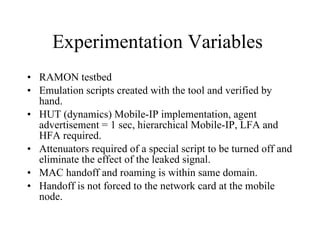 Experimentation Variables  RAMON testbed Emulation scripts created with the tool and verified by hand. HUT (dynamics) Mobile-IP implementation, agent advertisement = 1 sec, hierarchical Mobile-IP, LFA and HFA required. Attenuators required of a special script to be turned off and eliminate the effect of the leaked signal. MAC handoff and roaming is within same domain. Handoff is not forced to the network card at the mobile node. 