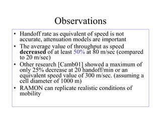 Observations Handoff rate as equivalent of speed is not accurate, attenuation models are important The average value of throughput as speed  decreased  of at least  50%  at 80 m/sec (compared to 20 m/sec) Other research [Camb01] showed a maximum of only 25% decrease at 20 handoff/min or an equivalent speed value of 300 m/sec. (assuming a cell diameter of 1000 m)  RAMON can replicate realistic conditions of mobility 