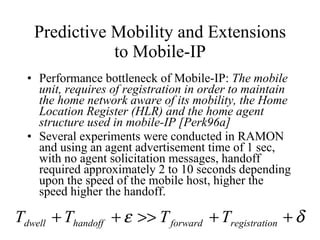 Predictive Mobility and Extensions to Mobile-IP Performance bottleneck of Mobile-IP:  The mobile unit, requires of registration in order to maintain the home network aware of its mobility, the Home Location Register (HLR) and the home agent structure used in mobile-IP [Perk96a]  Several experiments were conducted in RAMON and using an agent advertisement time of 1 sec, with no agent solicitation messages, handoff required approximately 2 to 10 seconds depending upon the speed of the mobile host, higher the speed higher the handoff. 