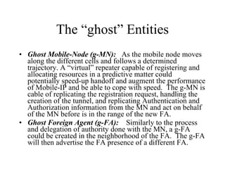 The “ghost” Entities Ghost Mobile-Node (g-MN):   As the mobile node moves along the different cells and follows a determined trajectory. A “virtual” repeater capable of registering and allocating resources in a predictive matter could potentially speed-up handoff and augment the performance of Mobile-IP and be able to cope with speed.  The g-MN is cable of replicating the registration request, handling the creation of the tunnel, and replicating Authentication and Authorization information from the MN and act on behalf of the MN before is in the range of the new FA. Ghost Foreign Agent (g-FA):   Similarly to the process and delegation of authority done with the MN, a g-FA could be created in the neighborhood of the FA.  The g-FA will then advertise the FA presence of a different FA. 