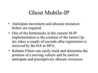 Ghost Mobile-IP Anticipate movement and allocate resources before are required. One of the bottlenecks in the current M-IP implementation is the creation of the tunnel (ip-ip), takes a couple of seconds after registration is received by the HA or HFA. Kalman Filters can easily track and determine the position of a moving vehicle and be used to anticipate and preemptively allocate resources. 