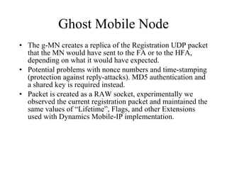 Ghost Mobile Node The g-MN creates a replica of the Registration UDP packet that the MN would have sent to the FA or to the HFA, depending on what it would have expected. Potential problems with nonce numbers and time-stamping (protection against reply-attacks). MD5 authentication and a shared key is required instead. Packet is created as a RAW socket, experimentally we observed the current registration packet and maintained the same values of “Lifetime”, Flags, and other Extensions used with Dynamics Mobile-IP implementation. 