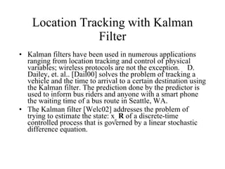 Location Tracking with Kalman Filter Kalman filters have been used in numerous applications ranging from location tracking and control of physical variables; wireless protocols are not the exception.  D. Dailey, et. al.. [Dail00] solves the problem of tracking a vehicle and the time to arrival to a certain destination using the Kalman filter. The prediction done by the predictor is used to inform bus riders and anyone with a smart phone the waiting time of a bus route in Seattle, WA.  The Kalman filter [Welc02] addresses the problem of trying to estimate the state: x  R  of a discrete-time controlled process that is governed by a linear stochastic difference equation.  