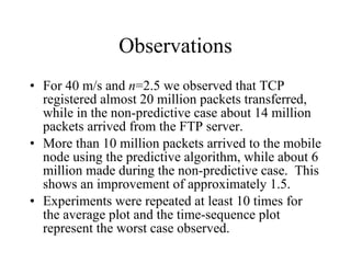 Observations For 40 m/s and  n =2.5 we observed that TCP registered almost 20 million packets transferred, while in the non-predictive case about 14 million packets arrived from the FTP server.  More than 10 million packets arrived to the mobile node using the predictive algorithm, while about 6 million made during the non-predictive case.  This shows an improvement of approximately 1.5. Experiments were repeated at least 10 times for the average plot and the time-sequence plot represent the worst case observed. 
