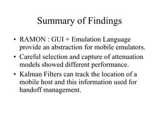 Summary of Findings RAMON : GUI + Emulation Language provide an abstraction for mobile emulators. Careful selection and capture of attenuation models showed different performance. Kalman Filters can track the location of a mobile host and this information used for handoff management. 
