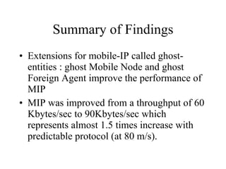 Summary of Findings Extensions for mobile-IP called ghost-entities : ghost Mobile Node and ghost Foreign Agent improve the performance of MIP MIP was improved from a throughput of 60 Kbytes/sec to 90Kbytes/sec which represents almost 1.5 times increase with predictable protocol (at 80 m/s). 