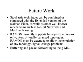 Future Work Stochastic techniques can be combined or compared with the Extended version of the Kalman Filter, as wells as other well known mechanisms such as Neural Networks and Machine learning. RAMON currently supports binary-tree scenarios only, skew or totally balanced topologies. RAMON must be extended to allow the emulation of any topology Signal leakage problems  Buffering and packet forwarding to the g-MN. 