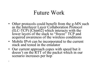 Future Work Other protocols could benefit from the g-MN such as the Interlayer Layer Collaboration Protocol (ILC-TCP) [Chin02] which interacts with the lower layers of the stack to “freeze” TCP and acquired awareness of the wireless conditions  Mobile IPv6 can be incorporated to the current stack and tested in the emulator Our current approach copes with speed but it doesn’t on the RTT of the packet which in our scenario increases per hop . 