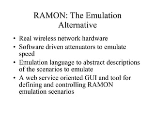 RAMON: The Emulation Alternative Real wireless network hardware Software driven attenuators to emulate speed Emulation language to abstract descriptions of the scenarios to emulate A web service oriented GUI and tool for defining and controlling RAMON emulation scenarios 