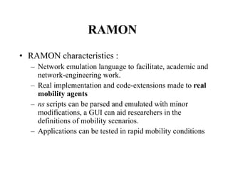 RAMON  RAMON characteristics : Network emulation language to facilitate, academic and network-engineering work. Real implementation and code-extensions made to  real mobility agents ns  scripts can be parsed and emulated with minor modifications, a GUI can aid researchers in the definitions of mobility scenarios.  Applications can be tested in rapid mobility conditions 