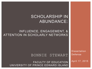 Dissertation
Defense
April 17, 2015
SCHOLARSHIP IN ABUNDANCE:
INFLUENCE, ENGAGEMENT, &
ATTENTION IN SCHOLARLY NETWORKS
 
BONNIE STEWART
FACULTY OF EDUCATION
UNIVERSITY OF PRINCE EDWARD ISLAND
 