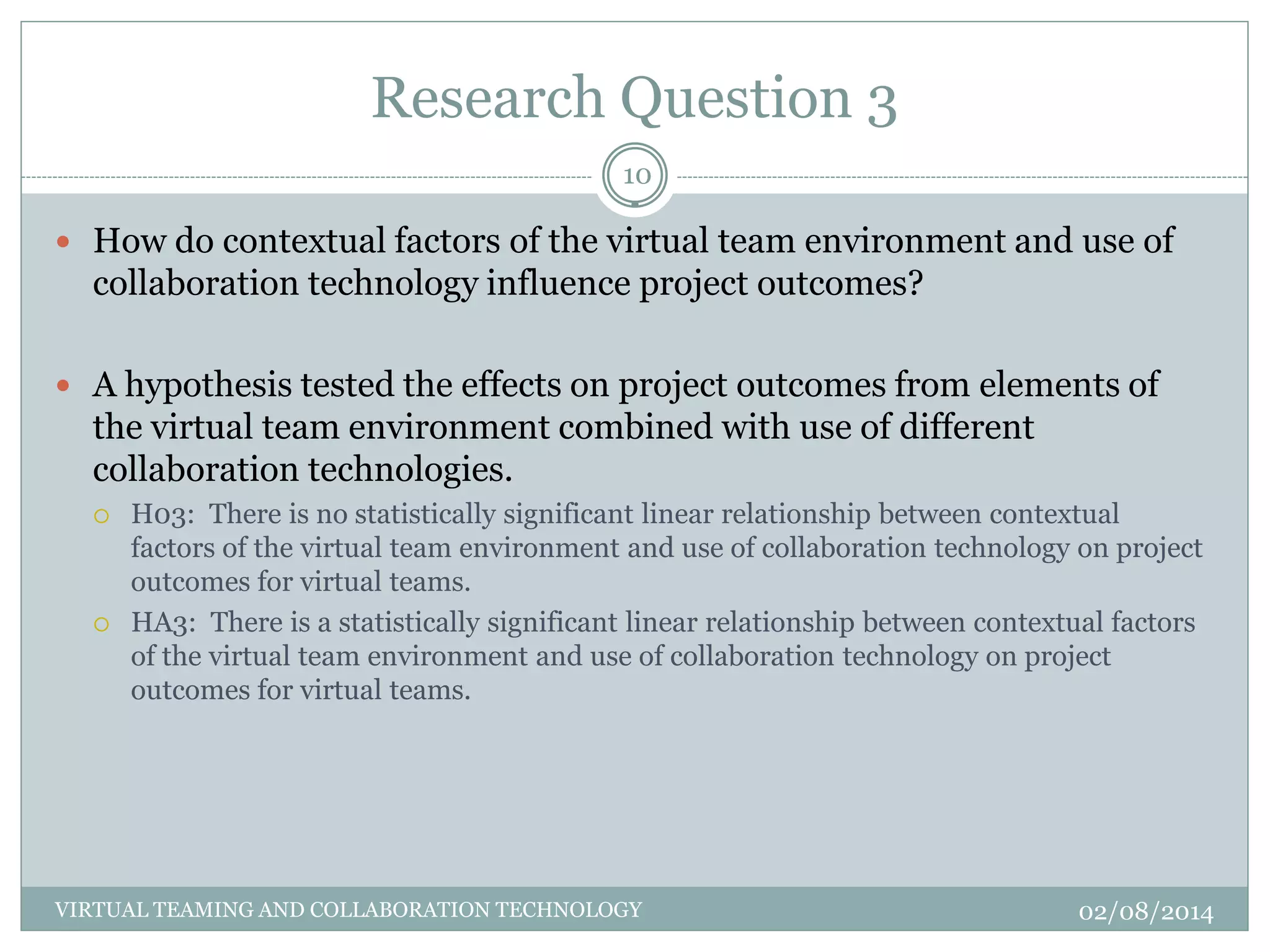 Research Question 3
02/08/2014VIRTUAL TEAMING AND COLLABORATION TECHNOLOGY
10
 How do contextual factors of the virtual team environment and use of
collaboration technology influence project outcomes?
 A hypothesis tested the effects on project outcomes from elements of
the virtual team environment combined with use of different
collaboration technologies.
 H03: There is no statistically significant linear relationship between contextual
factors of the virtual team environment and use of collaboration technology on project
outcomes for virtual teams.
 HA3: There is a statistically significant linear relationship between contextual factors
of the virtual team environment and use of collaboration technology on project
outcomes for virtual teams.
 