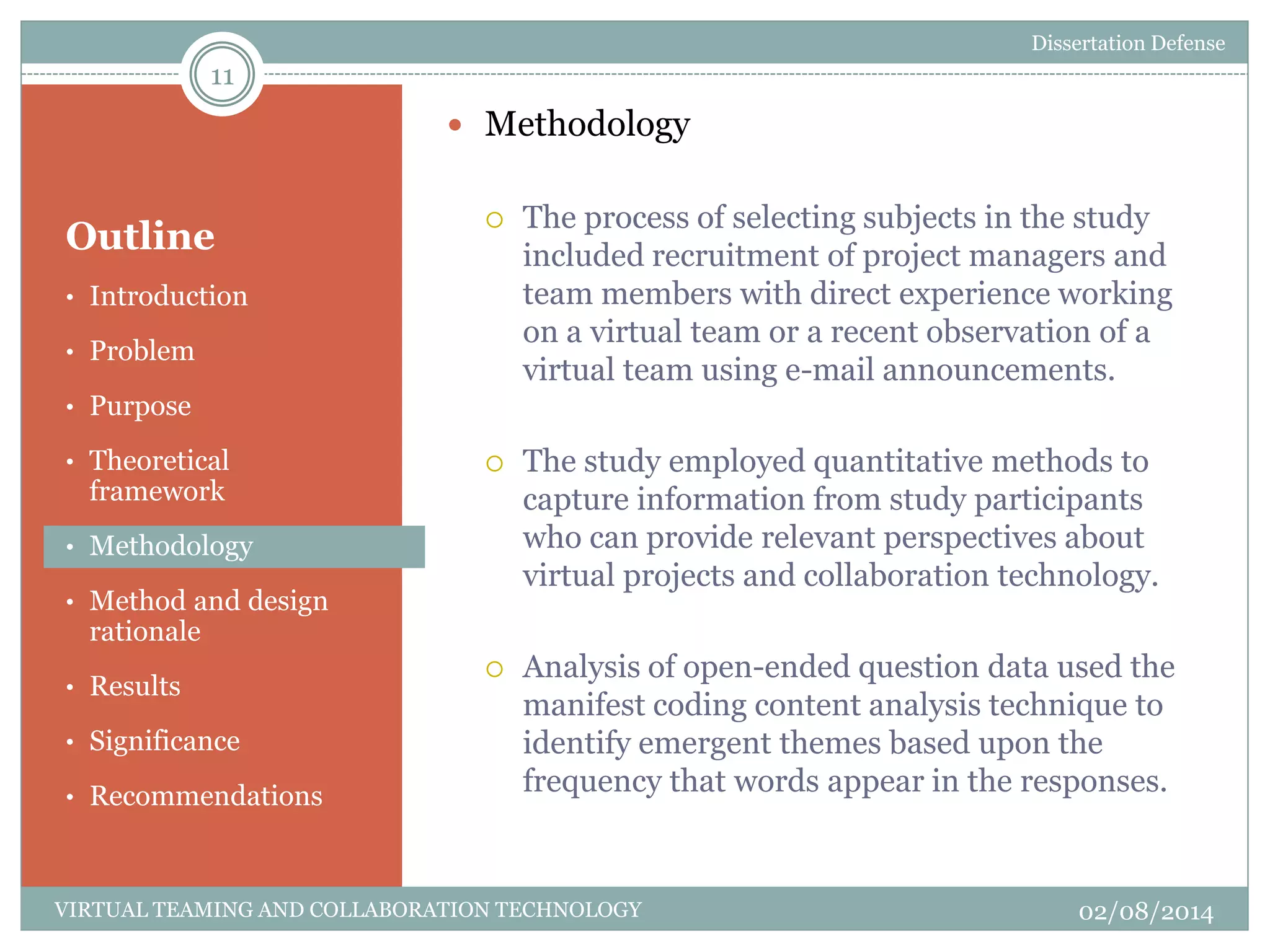 Outline
 Methodology
 The process of selecting subjects in the study
included recruitment of project managers and
team members with direct experience working
on a virtual team or a recent observation of a
virtual team using e-mail announcements.
 The study employed quantitative methods to
capture information from study participants
who can provide relevant perspectives about
virtual projects and collaboration technology.
 Analysis of open-ended question data used the
manifest coding content analysis technique to
identify emergent themes based upon the
frequency that words appear in the responses.
11
02/08/2014VIRTUAL TEAMING AND COLLABORATION TECHNOLOGY
• Introduction
• Problem
• Purpose
• Theoretical
framework
• Methodology
• Method and design
rationale
• Results
• Significance
• Recommendations
Dissertation Defense
 