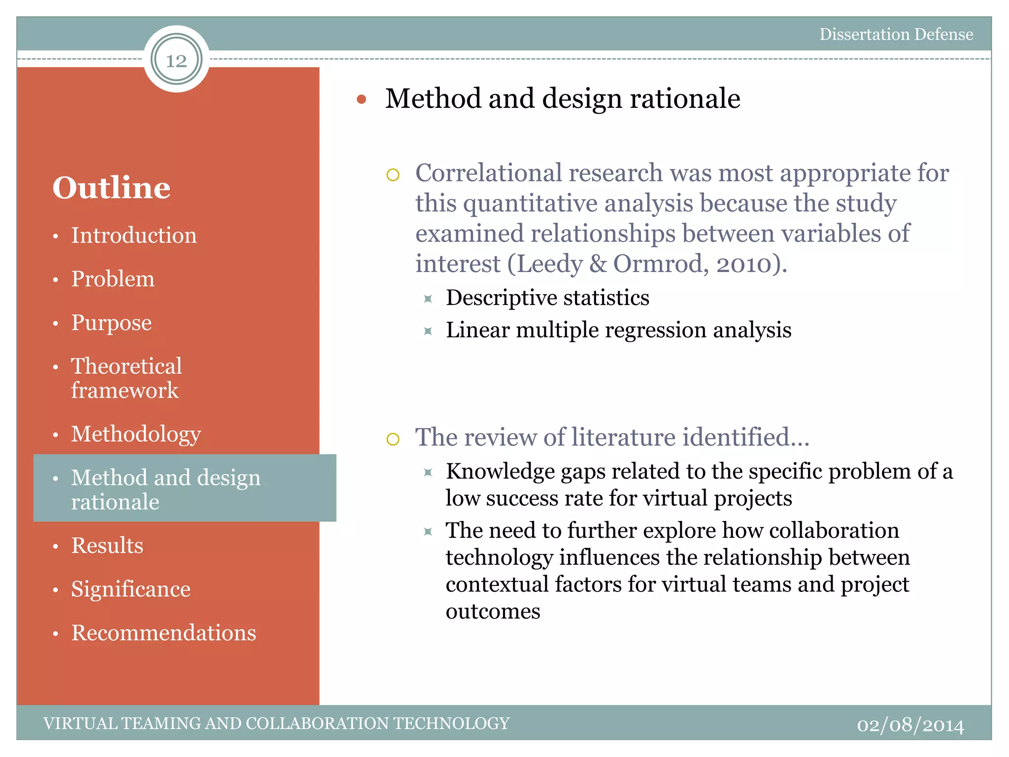 Outline
 Method and design rationale
 Correlational research was most appropriate for
this quantitative analysis because the study
examined relationships between variables of
interest (Leedy & Ormrod, 2010).
 Descriptive statistics
 Linear multiple regression analysis
 The review of literature identified…
 Knowledge gaps related to the specific problem of a
low success rate for virtual projects
 The need to further explore how collaboration
technology influences the relationship between
contextual factors for virtual teams and project
outcomes
12
02/08/2014VIRTUAL TEAMING AND COLLABORATION TECHNOLOGY
• Introduction
• Problem
• Purpose
• Theoretical
framework
• Methodology
• Method and design
rationale
• Results
• Significance
• Recommendations
Dissertation Defense
 