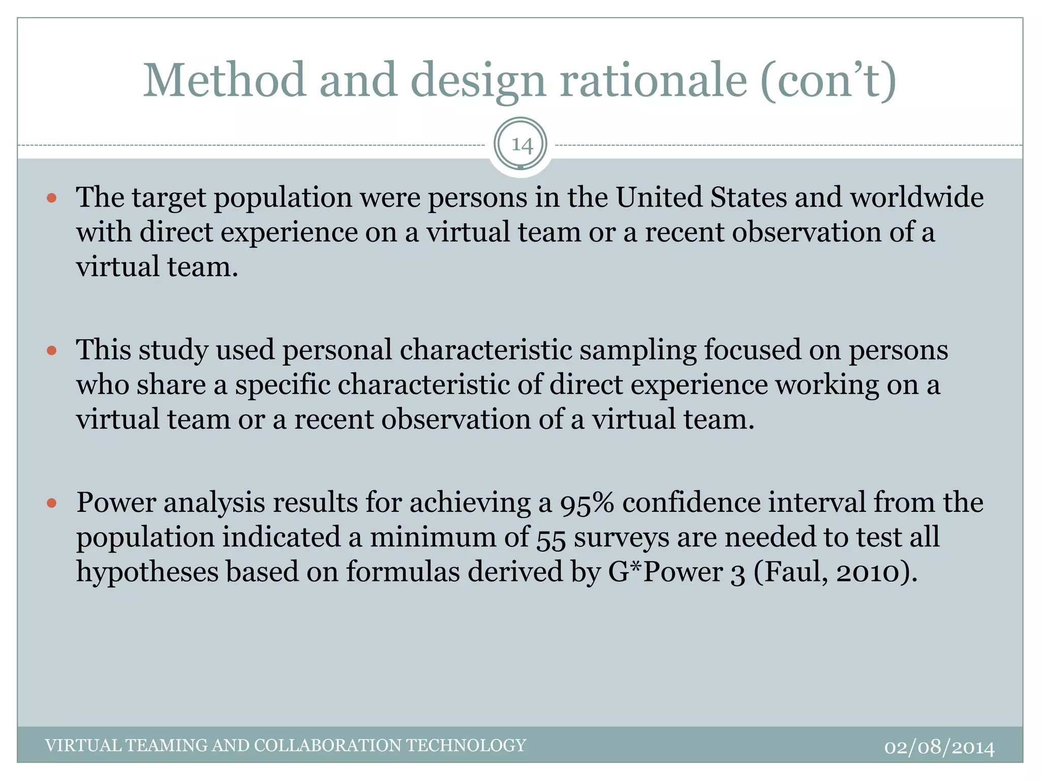 Method and design rationale (con’t)
02/08/2014VIRTUAL TEAMING AND COLLABORATION TECHNOLOGY
14
 The target population were persons in the United States and worldwide
with direct experience on a virtual team or a recent observation of a
virtual team.
 This study used personal characteristic sampling focused on persons
who share a specific characteristic of direct experience working on a
virtual team or a recent observation of a virtual team.
 Power analysis results for achieving a 95% confidence interval from the
population indicated a minimum of 55 surveys are needed to test all
hypotheses based on formulas derived by G*Power 3 (Faul, 2010).
 