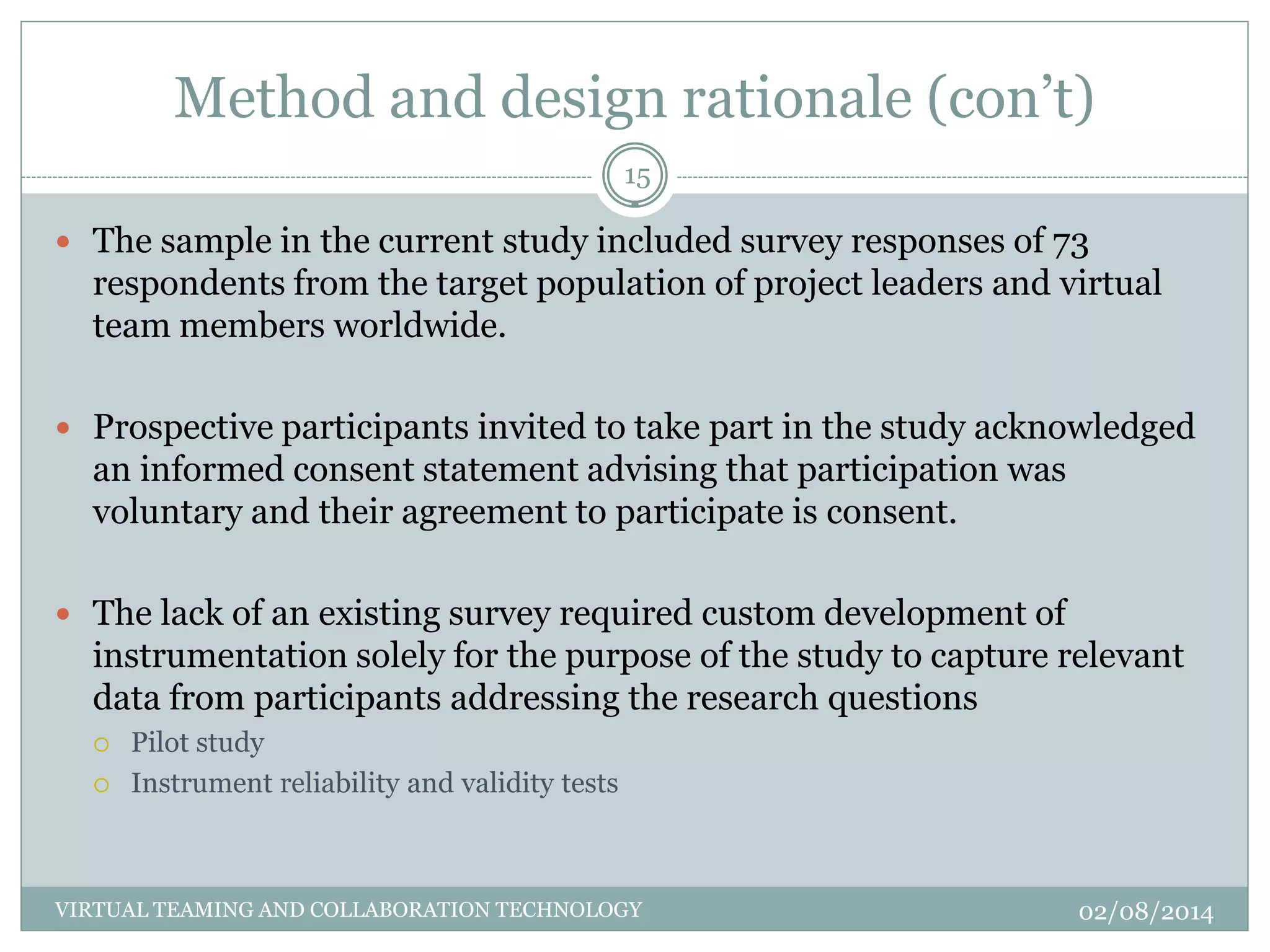 Method and design rationale (con’t)
02/08/2014VIRTUAL TEAMING AND COLLABORATION TECHNOLOGY
15
 The sample in the current study included survey responses of 73
respondents from the target population of project leaders and virtual
team members worldwide.
 Prospective participants invited to take part in the study acknowledged
an informed consent statement advising that participation was
voluntary and their agreement to participate is consent.
 The lack of an existing survey required custom development of
instrumentation solely for the purpose of the study to capture relevant
data from participants addressing the research questions
 Pilot study
 Instrument reliability and validity tests
 