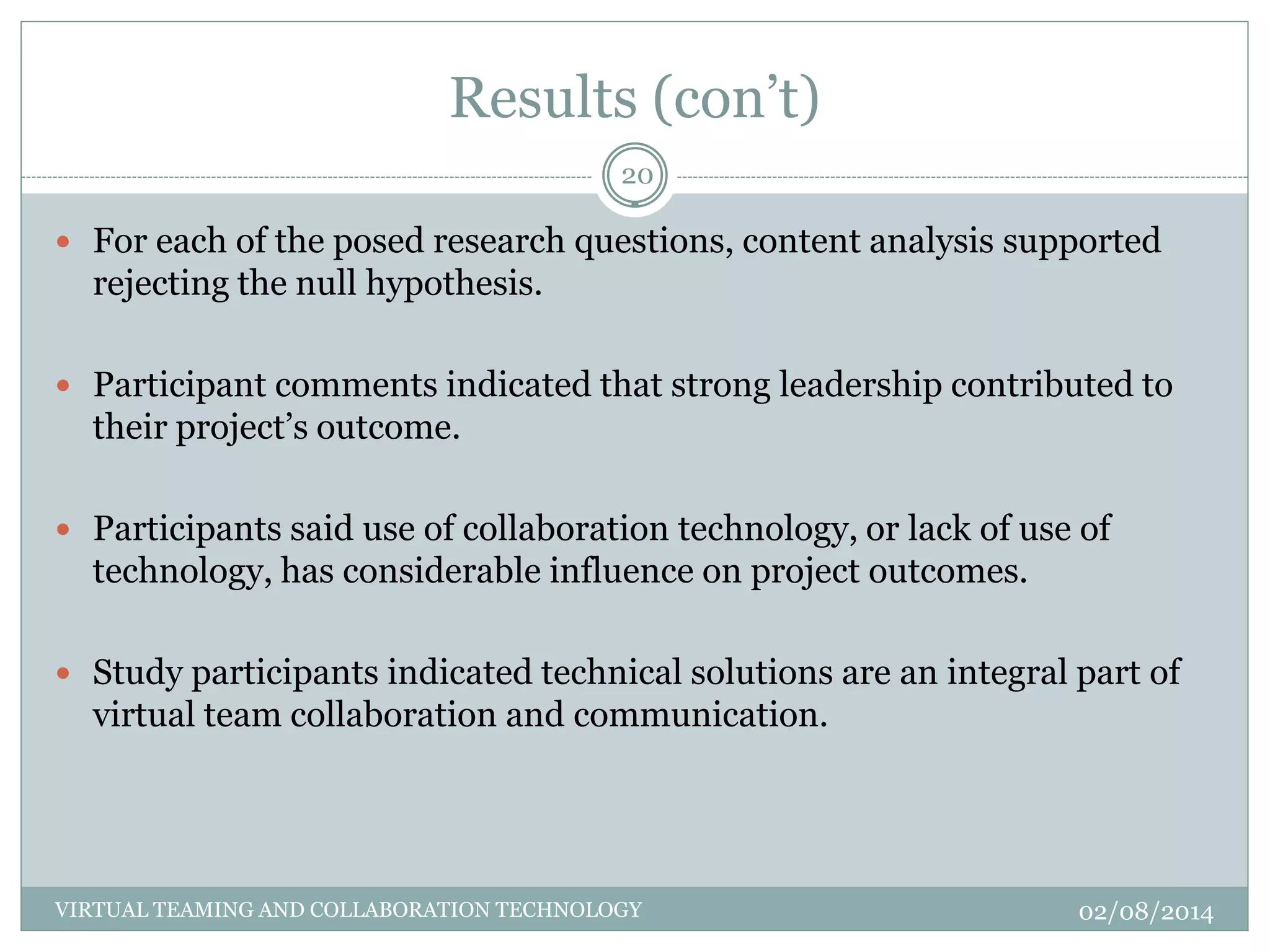 Results (con’t)
02/08/2014VIRTUAL TEAMING AND COLLABORATION TECHNOLOGY
20
 For each of the posed research questions, content analysis supported
rejecting the null hypothesis.
 Participant comments indicated that strong leadership contributed to
their project’s outcome.
 Participants said use of collaboration technology, or lack of use of
technology, has considerable influence on project outcomes.
 Study participants indicated technical solutions are an integral part of
virtual team collaboration and communication.
 