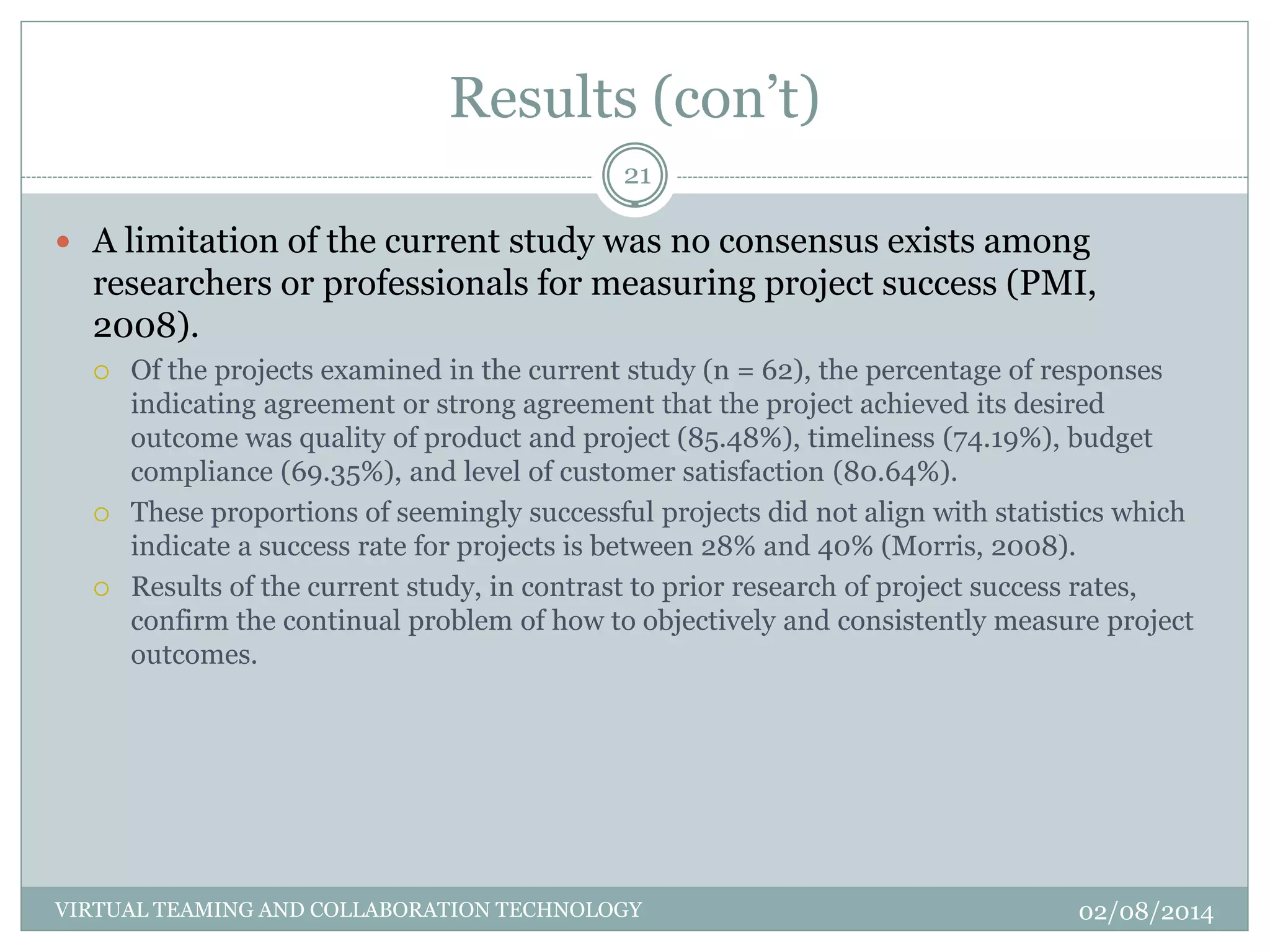 Results (con’t)
02/08/2014VIRTUAL TEAMING AND COLLABORATION TECHNOLOGY
21
 A limitation of the current study was no consensus exists among
researchers or professionals for measuring project success (PMI,
2008).
 Of the projects examined in the current study (n = 62), the percentage of responses
indicating agreement or strong agreement that the project achieved its desired
outcome was quality of product and project (85.48%), timeliness (74.19%), budget
compliance (69.35%), and level of customer satisfaction (80.64%).
 These proportions of seemingly successful projects did not align with statistics which
indicate a success rate for projects is between 28% and 40% (Morris, 2008).
 Results of the current study, in contrast to prior research of project success rates,
confirm the continual problem of how to objectively and consistently measure project
outcomes.
 