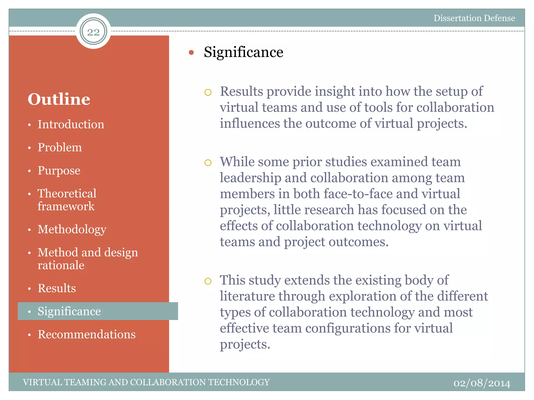 Outline
 Significance
 Results provide insight into how the setup of
virtual teams and use of tools for collaboration
influences the outcome of virtual projects.
 While some prior studies examined team
leadership and collaboration among team
members in both face-to-face and virtual
projects, little research has focused on the
effects of collaboration technology on virtual
teams and project outcomes.
 This study extends the existing body of
literature through exploration of the different
types of collaboration technology and most
effective team configurations for virtual
projects.
22
02/08/2014VIRTUAL TEAMING AND COLLABORATION TECHNOLOGY
• Introduction
• Problem
• Purpose
• Theoretical
framework
• Methodology
• Method and design
rationale
• Results
• Significance
• Recommendations
Dissertation Defense
 