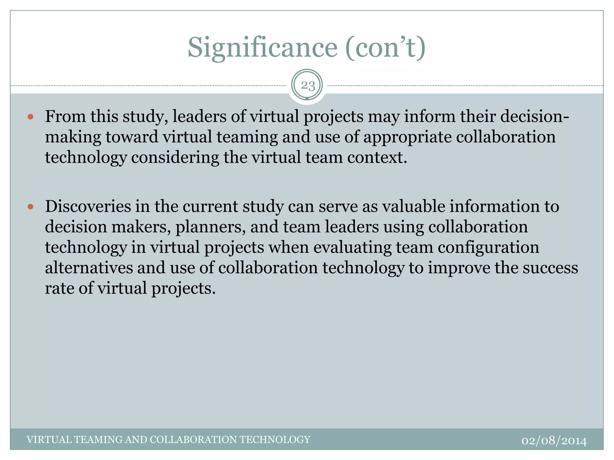 Significance (con’t)
02/08/2014VIRTUAL TEAMING AND COLLABORATION TECHNOLOGY
23
 From this study, leaders of virtual projects may inform their decision-
making toward virtual teaming and use of appropriate collaboration
technology considering the virtual team context.
 Discoveries in the current study can serve as valuable information to
decision makers, planners, and team leaders using collaboration
technology in virtual projects when evaluating team configuration
alternatives and use of collaboration technology to improve the success
rate of virtual projects.
 