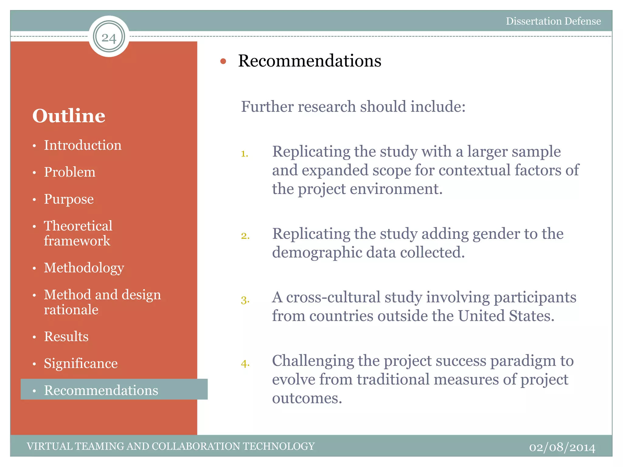 Outline
 Recommendations
Further research should include:
1. Replicating the study with a larger sample
and expanded scope for contextual factors of
the project environment.
2. Replicating the study adding gender to the
demographic data collected.
3. A cross-cultural study involving participants
from countries outside the United States.
4. Challenging the project success paradigm to
evolve from traditional measures of project
outcomes.
24
02/08/2014VIRTUAL TEAMING AND COLLABORATION TECHNOLOGY
• Introduction
• Problem
• Purpose
• Theoretical
framework
• Methodology
• Method and design
rationale
• Results
• Significance
• Recommendations
Dissertation Defense
 