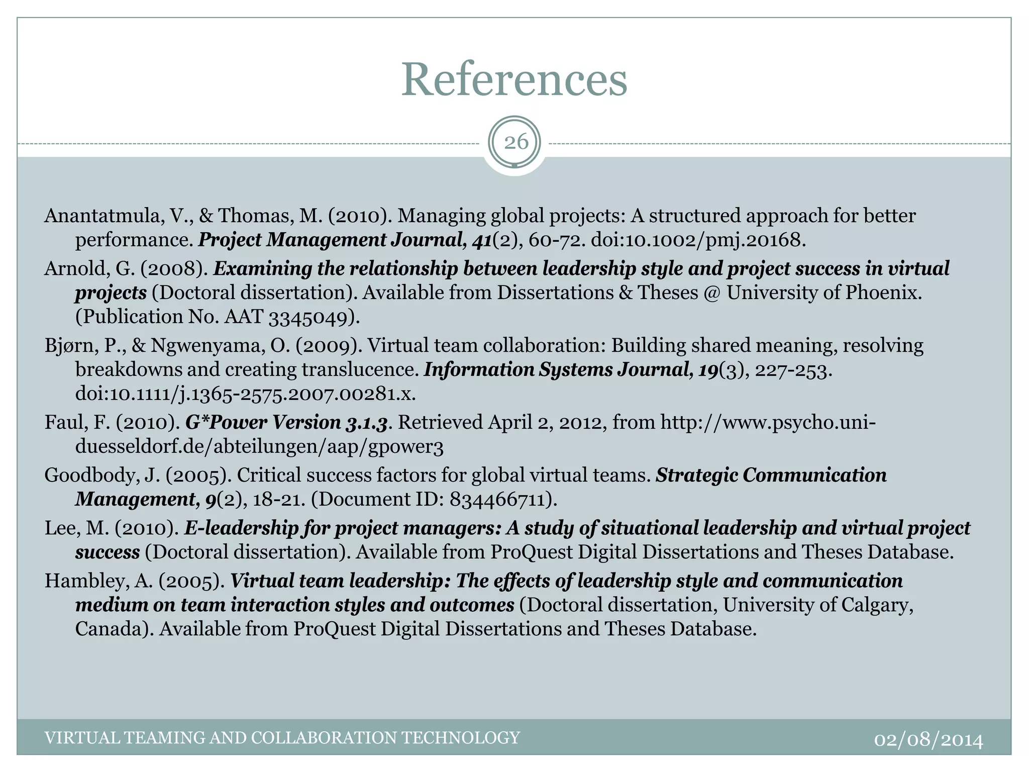 References
Anantatmula, V., & Thomas, M. (2010). Managing global projects: A structured approach for better
performance. Project Management Journal, 41(2), 60-72. doi:10.1002/pmj.20168.
Arnold, G. (2008). Examining the relationship between leadership style and project success in virtual
projects (Doctoral dissertation). Available from Dissertations & Theses @ University of Phoenix.
(Publication No. AAT 3345049).
Bjørn, P., & Ngwenyama, O. (2009). Virtual team collaboration: Building shared meaning, resolving
breakdowns and creating translucence. Information Systems Journal, 19(3), 227-253.
doi:10.1111/j.1365-2575.2007.00281.x.
Faul, F. (2010). G*Power Version 3.1.3. Retrieved April 2, 2012, from http://www.psycho.uni-
duesseldorf.de/abteilungen/aap/gpower3
Goodbody, J. (2005). Critical success factors for global virtual teams. Strategic Communication
Management, 9(2), 18-21. (Document ID: 834466711).
Lee, M. (2010). E-leadership for project managers: A study of situational leadership and virtual project
success (Doctoral dissertation). Available from ProQuest Digital Dissertations and Theses Database.
Hambley, A. (2005). Virtual team leadership: The effects of leadership style and communication
medium on team interaction styles and outcomes (Doctoral dissertation, University of Calgary,
Canada). Available from ProQuest Digital Dissertations and Theses Database.
02/08/2014
26
VIRTUAL TEAMING AND COLLABORATION TECHNOLOGY
 