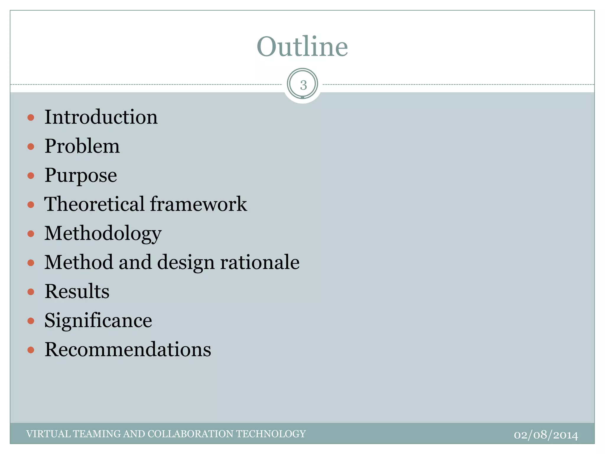 Outline
02/08/2014VIRTUAL TEAMING AND COLLABORATION TECHNOLOGY
3
 Introduction
 Problem
 Purpose
 Theoretical framework
 Methodology
 Method and design rationale
 Results
 Significance
 Recommendations
 