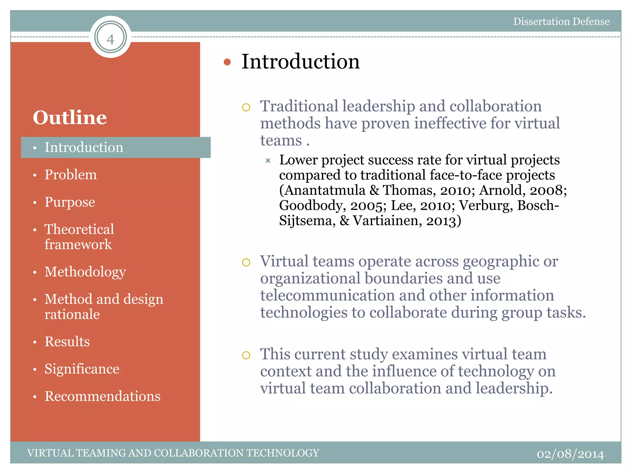 Outline
 Introduction
 Traditional leadership and collaboration
methods have proven ineffective for virtual
teams .
 Lower project success rate for virtual projects
compared to traditional face-to-face projects
(Anantatmula & Thomas, 2010; Arnold, 2008;
Goodbody, 2005; Lee, 2010; Verburg, Bosch-
Sijtsema, & Vartiainen, 2013)
 Virtual teams operate across geographic or
organizational boundaries and use
telecommunication and other information
technologies to collaborate during group tasks.
 This current study examines virtual team
context and the influence of technology on
virtual team collaboration and leadership.
4
02/08/2014VIRTUAL TEAMING AND COLLABORATION TECHNOLOGY
• Introduction
• Problem
• Purpose
• Theoretical
framework
• Methodology
• Method and design
rationale
• Results
• Significance
• Recommendations
Dissertation Defense
 