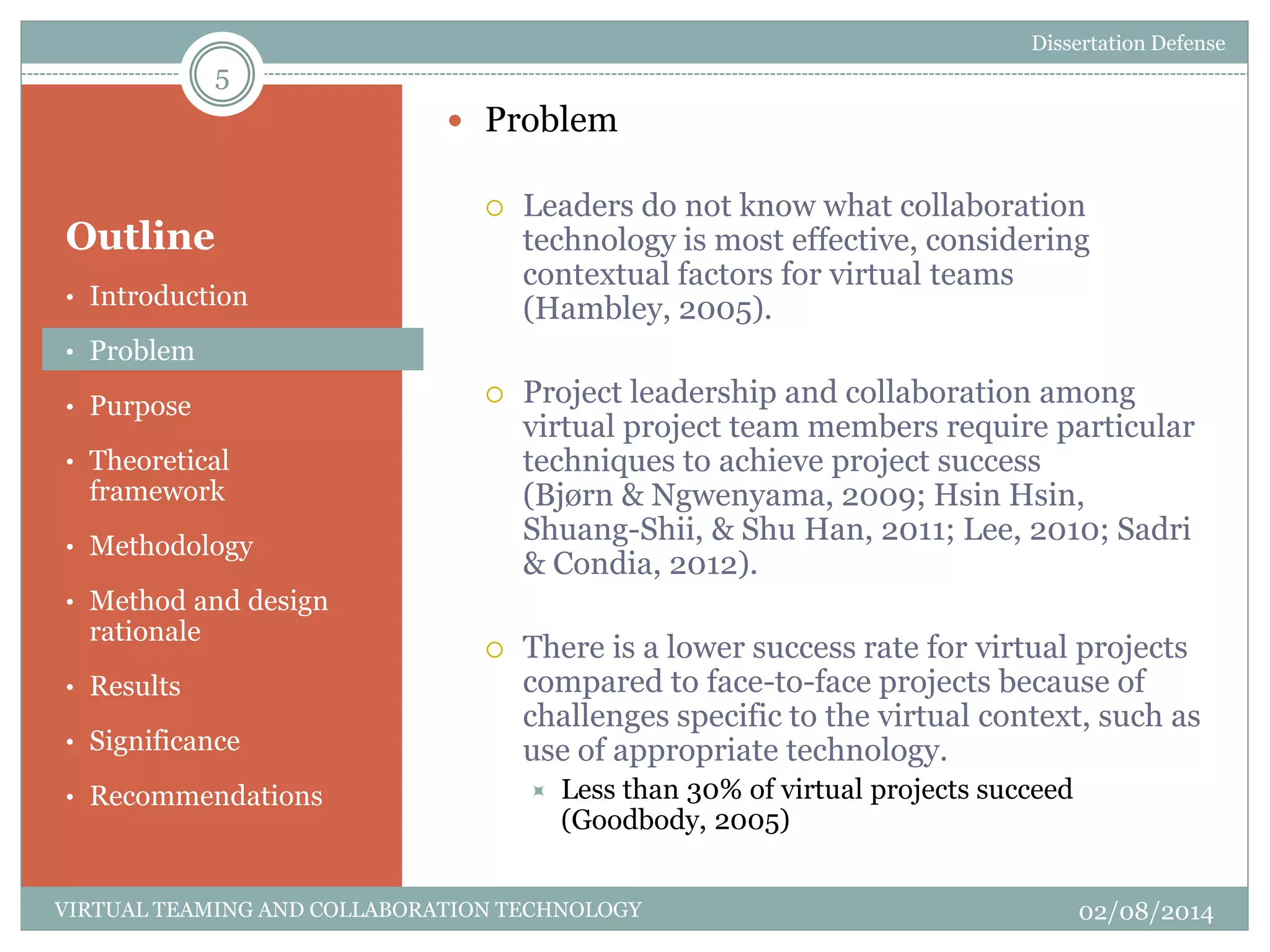 Outline
 Problem
 Leaders do not know what collaboration
technology is most effective, considering
contextual factors for virtual teams
(Hambley, 2005).
 Project leadership and collaboration among
virtual project team members require particular
techniques to achieve project success
(Bjørn & Ngwenyama, 2009; Hsin Hsin,
Shuang-Shii, & Shu Han, 2011; Lee, 2010; Sadri
& Condia, 2012).
 There is a lower success rate for virtual projects
compared to face-to-face projects because of
challenges specific to the virtual context, such as
use of appropriate technology.
 Less than 30% of virtual projects succeed
(Goodbody, 2005)
5
02/08/2014VIRTUAL TEAMING AND COLLABORATION TECHNOLOGY
• Introduction
• Problem
• Purpose
• Theoretical
framework
• Methodology
• Method and design
rationale
• Results
• Significance
• Recommendations
Dissertation Defense
 