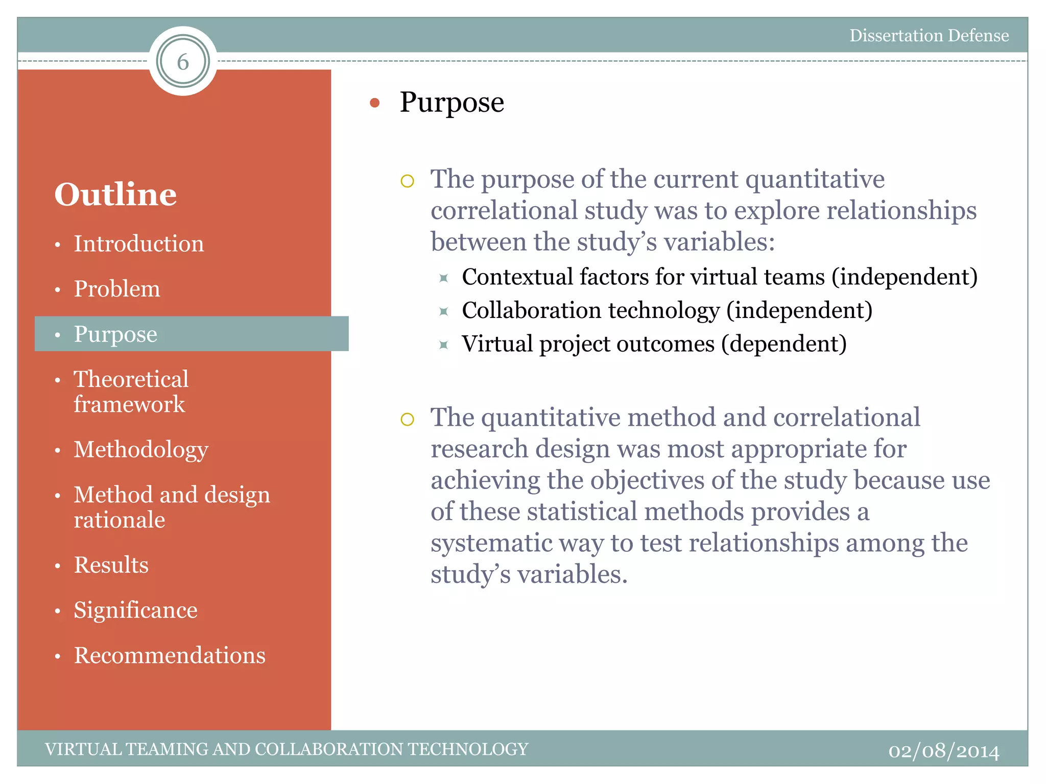 Outline
 Purpose
 The purpose of the current quantitative
correlational study was to explore relationships
between the study’s variables:
 Contextual factors for virtual teams (independent)
 Collaboration technology (independent)
 Virtual project outcomes (dependent)
 The quantitative method and correlational
research design was most appropriate for
achieving the objectives of the study because use
of these statistical methods provides a
systematic way to test relationships among the
study’s variables.
6
02/08/2014VIRTUAL TEAMING AND COLLABORATION TECHNOLOGY
• Introduction
• Problem
• Purpose
• Theoretical
framework
• Methodology
• Method and design
rationale
• Results
• Significance
• Recommendations
Dissertation Defense
 