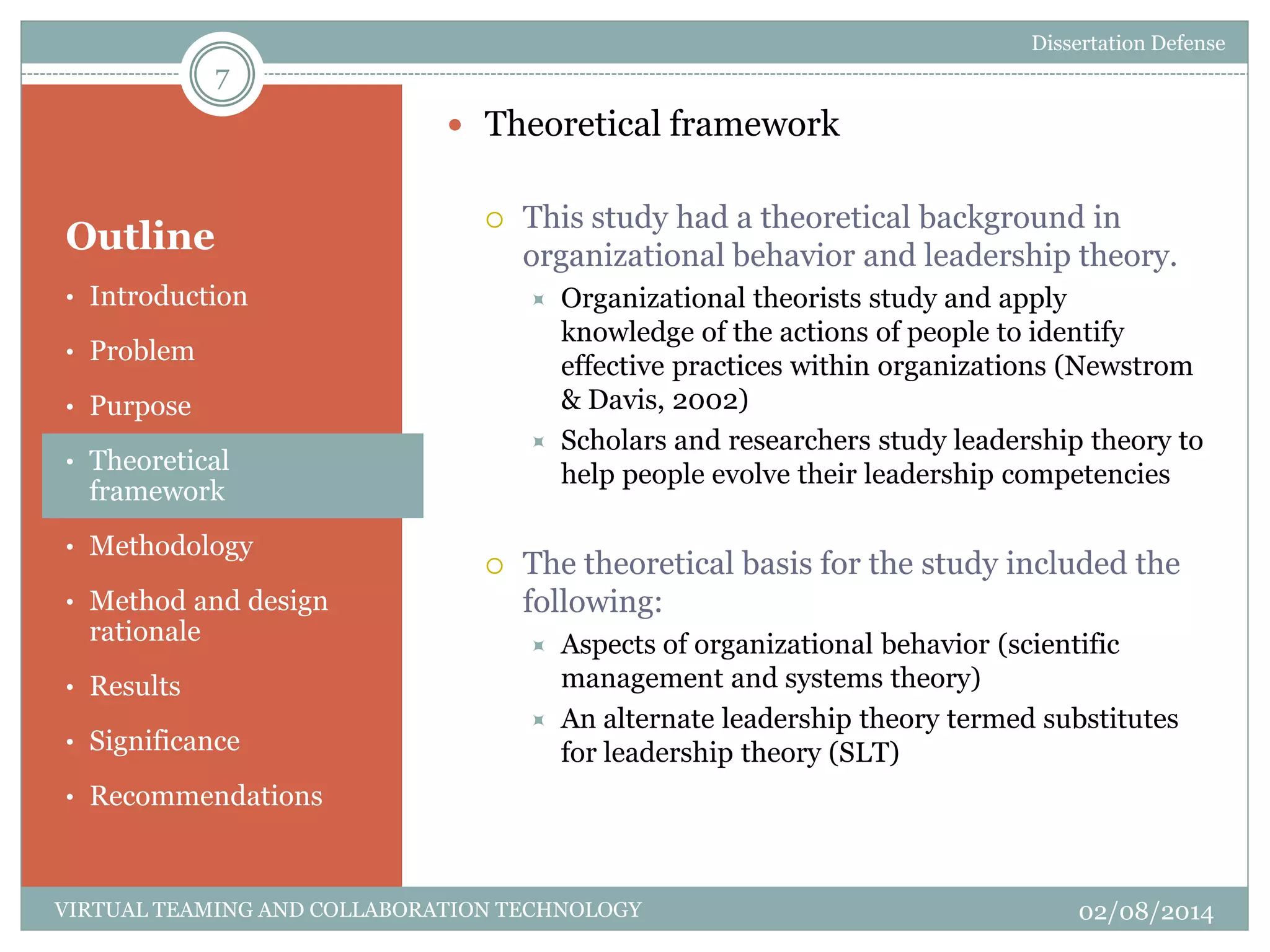 Outline
 Theoretical framework
 This study had a theoretical background in
organizational behavior and leadership theory.
 Organizational theorists study and apply
knowledge of the actions of people to identify
effective practices within organizations (Newstrom
& Davis, 2002)
 Scholars and researchers study leadership theory to
help people evolve their leadership competencies
 The theoretical basis for the study included the
following:
 Aspects of organizational behavior (scientific
management and systems theory)
 An alternate leadership theory termed substitutes
for leadership theory (SLT)
7
02/08/2014VIRTUAL TEAMING AND COLLABORATION TECHNOLOGY
• Introduction
• Problem
• Purpose
• Theoretical
framework
• Methodology
• Method and design
rationale
• Results
• Significance
• Recommendations
Dissertation Defense
 