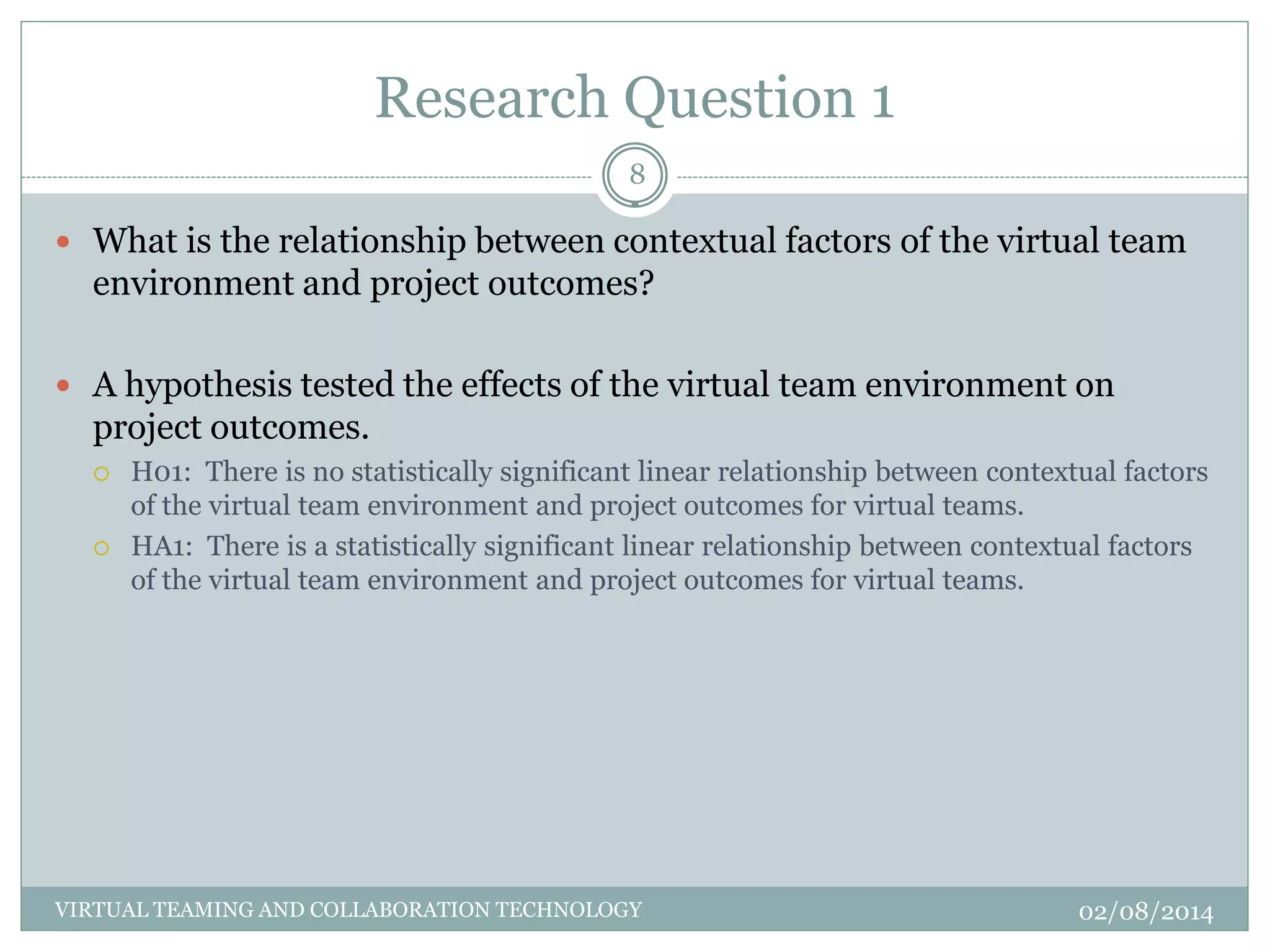Research Question 1
02/08/2014VIRTUAL TEAMING AND COLLABORATION TECHNOLOGY
8
 What is the relationship between contextual factors of the virtual team
environment and project outcomes?
 A hypothesis tested the effects of the virtual team environment on
project outcomes.
 H01: There is no statistically significant linear relationship between contextual factors
of the virtual team environment and project outcomes for virtual teams.
 HA1: There is a statistically significant linear relationship between contextual factors
of the virtual team environment and project outcomes for virtual teams.
 