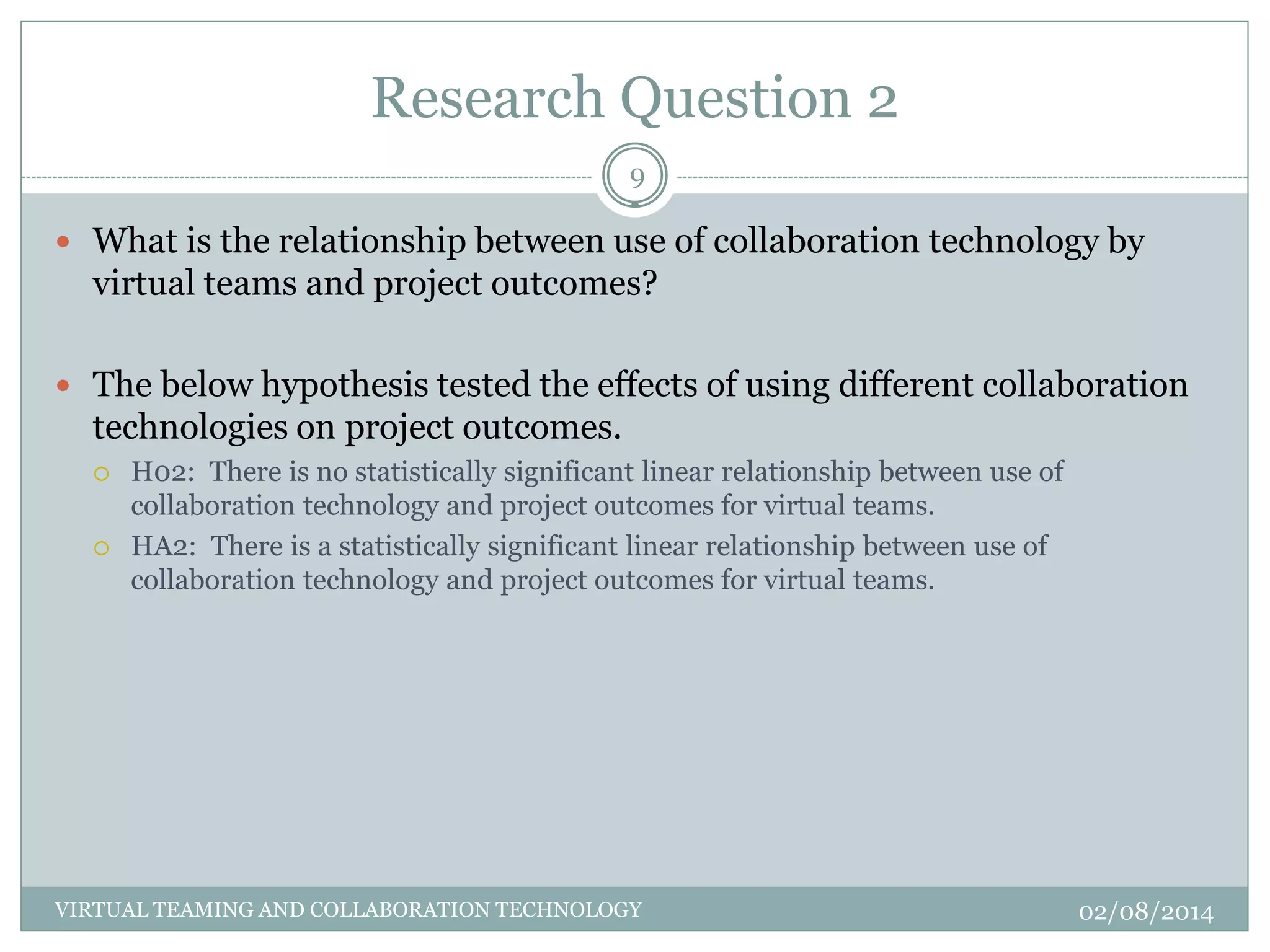 Research Question 2
02/08/2014VIRTUAL TEAMING AND COLLABORATION TECHNOLOGY
9
 What is the relationship between use of collaboration technology by
virtual teams and project outcomes?
 The below hypothesis tested the effects of using different collaboration
technologies on project outcomes.
 H02: There is no statistically significant linear relationship between use of
collaboration technology and project outcomes for virtual teams.
 HA2: There is a statistically significant linear relationship between use of
collaboration technology and project outcomes for virtual teams.
 
