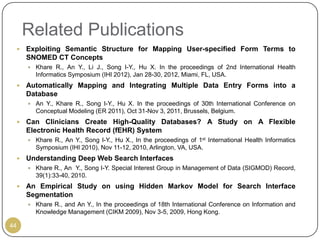 Related Publications
    Exploiting Semantic Structure for Mapping User-specified Form Terms to
     SNOMED CT Concepts
      Khare R., An Y., Li J., Song I-Y., Hu X. In the proceedings of 2nd International Health
       Informatics Symposium (IHI 2012), Jan 28-30, 2012, Miami, FL, USA.
    Automatically Mapping and Integrating Multiple Data Entry Forms into a
     Database
      An Y., Khare R., Song I-Y., Hu X. In the proceedings of 30th International Conference on
       Conceptual Modeling (ER 2011), Oct 31-Nov 3, 2011, Brussels, Belgium.
    Can Clinicians Create High-Quality Databases? A Study on A Flexible
     Electronic Health Record (fEHR) System
      Khare R., An Y., Song I-Y., Hu X., In the proceedings of 1st International Health Informatics
       Symposium (IHI 2010), Nov 11-12, 2010, Arlington, VA, USA.
    Understanding Deep Web Search Interfaces
      Khare R., An Y., Song I-Y. Special Interest Group in Management of Data (SIGMOD) Record,
       39(1):33-40, 2010.
    An Empirical Study on using Hidden Markov Model for Search Interface
     Segmentation
      Khare R., and An Y., In the proceedings of 18th International Conference on Information and
       Knowledge Management (CIKM 2009), Nov 3-5, 2009, Hong Kong.

44
 
