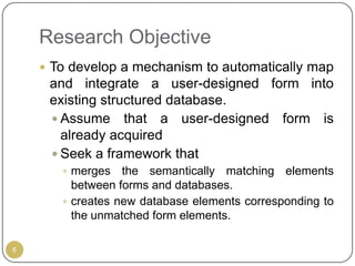 Research Objective
     To develop a mechanism to automatically map
     and integrate a user-designed form into
     existing structured database.
      Assume that a user-designed form is
       already acquired
      Seek a framework that
        merges   the semantically matching elements
         between forms and databases.
        creates new database elements corresponding to
         the unmatched form elements.

6
 