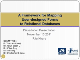 A Framework for Mapping
                  User-designed Forms
                 to Relational Databases
                     Dissertation Presentation
                        November 15 2011
                            Ritu Khare
COMMITTEE :
Dr. Yuan An (Chair)
Dr. Jiexun Jason Li
Dr. Il-Yeol Song
Dr. Min Song
Dr. Christopher C. Yang
1
 