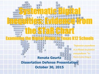 Systematic Digital
Inequities: Evidence from
the STaR Chart
Examining the Digital Divide in Texas K12 Schools
Renata Geurtz
Dissertation Defense Presentation
October 30, 2015
“Injusticeanywhere
isathreattojustice
everywhere.”Dr.
Martin Luther King, Jr
 