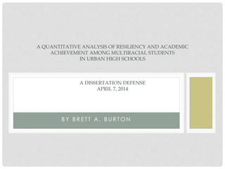 B Y B R E T T A . B U R T O N
A QUANTITATIVE ANALYSIS OF RESILIENCY AND ACADEMIC
ACHIEVEMENT AMONG MULTIRACIAL STUDENTS
IN URBAN HIGH SCHOOLS
A DISSERTATION DEFENSE
APRIL 7, 2014
 