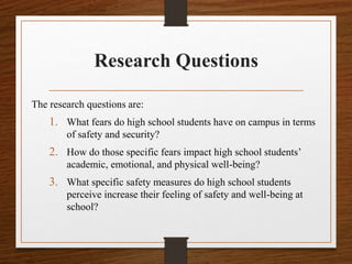 Research Questions
The research questions are:
1. What fears do high school students have on campus in terms
of safety and security?
2. How do those specific fears impact high school students’
academic, emotional, and physical well-being?
3. What specific safety measures do high school students
perceive increase their feeling of safety and well-being at
school?
 
