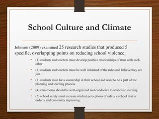 School Culture and Climate
Johnson (2009) examined 25 research studies that produced 5
specific, overlapping points on reducing school violence:
• (1) students and teachers must develop positive relationships of trust with each
other
• (2) students and teachers must be well informed of the rules and believe they are
just
• (3) students must have ownership in their school and want to be a part of the
planning and learning process
• (4) classrooms should be well-organized and conducive to academic learning
• (5) school safety must increase student perceptions of safety a school that is
orderly and constantly improving.
 