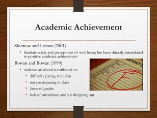 Academic Achievement
Shumow and Lomax (2001)
• Student safety and perceptions of well-being has been directly interrelated
to positive academic achievement
Bowan and Bowan (1999)
• violence at school contributed to:
• difficulty paying attention
• not participating in class
• lowered grades
• lack of attendance and/or dropping out
 