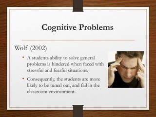 Cognitive Problems
Wolf (2002)
• A students ability to solve general
problems is hindered when faced with
stressful and fearful situations.
• Consequently, the students are more
likely to be tuned out, and fail in the
classroom environment.
 