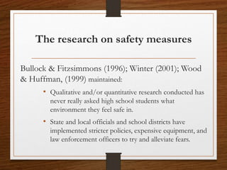 The research on safety measures
Bullock & Fitzsimmons (1996); Winter (2001); Wood
& Huffman, (1999) maintained:
• Qualitative and/or quantitative research conducted has
never really asked high school students what
environment they feel safe in.
• State and local officials and school districts have
implemented stricter policies, expensive equipment, and
law enforcement officers to try and alleviate fears.
 