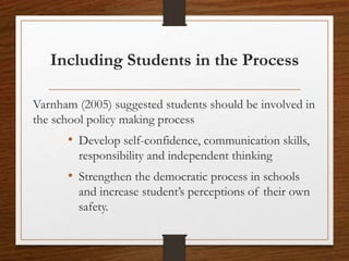 Including Students in the Process
Varnham (2005) suggested students should be involved in
the school policy making process
• Develop self-confidence, communication skills,
responsibility and independent thinking
• Strengthen the democratic process in schools
and increase student’s perceptions of their own
safety.
 