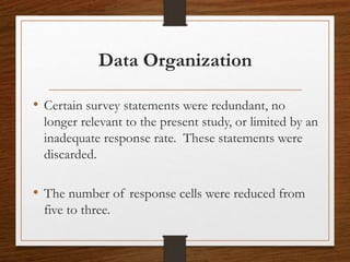 Data Organization
• Certain survey statements were redundant, no
longer relevant to the present study, or limited by an
inadequate response rate. These statements were
discarded.
• The number of response cells were reduced from
five to three.
 